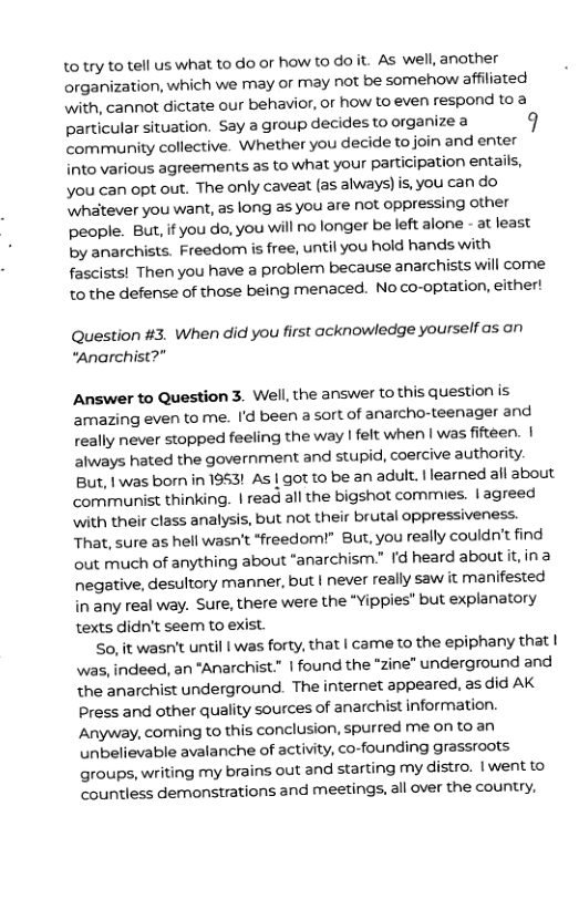 to try to tell us what to do or how to doit. As well, another organization, which we may or may not be somehow affiliated with, cannot dictate our behavior, or how to even respond to a particular situation. Say a group decides to organize a 9 community collective. Whether you decide tojoin and enter into various agreements as to what your participation entails, you can opt out. The only caveat (as always)is, you can do ‘Whatever you want, as long as you are not oppressing other people. But, if you do, you will no longer be left alone - at least by anarchists. Freedom is free, until you hold hands with fascists! Then you have a problem because anarchists will come to the defense of those being menaced. No co-optation, either!  Question #3. When did you first acknowledge yourself as on “Anarchist?”  Answer to Question 3. Well, the answer to this question is ‘amazing even to me. I’d been a sort of anarcho-teenager and really never stopped feeling the way | felt when | was fifteen. | always hated the government and stupid, coercive authority. But, | was born in 1953! As | got to be an adult. |learned all about communist thinking. | read all the bigshot commies. | agreed \with their class analysis, but not their brutal oppressiveness. That, sure as hell wasn’t *freedom!” But, you really couldn’t find out much of anything about *anarchism.” Id heard about it, ina negative, desultory manner, but | never really saw it manifested in any real way. Sure, there were the *Yippies" but explanatory texts didn’t seem to exist.  So, it wasn’t until I was forty, that | came to the epiphany that | was, indeed, an “Anarchi 1 found the “zine" underground and the anarchist underground. The internet appeared, as did AK press and other quality sources of anarchist information. Anyway, coming to this conclusion, spurred me on to an unbelievable avalanche of activity, co-founding grassroots groups, writing my brains out and starting my distro. | went to countless demonstrations and meetings, all over the country,  